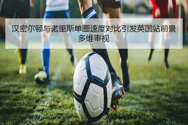 汉密尔顿与诺里斯单圈速度对比引发英国站前景多维审视