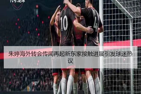 朱婷海外转会传闻再起新东家接触进展引发球迷热议