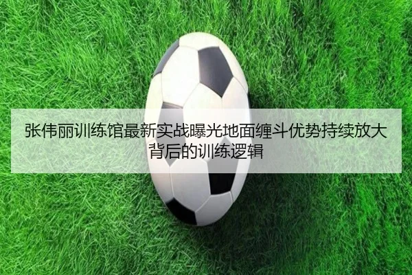 张伟丽训练馆最新实战曝光地面缠斗优势持续放大背后的训练逻辑