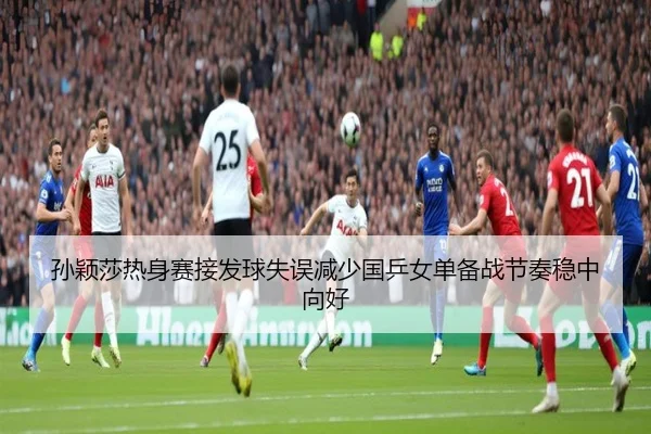 孙颖莎热身赛接发球失误减少国乒女单备战节奏稳中向好