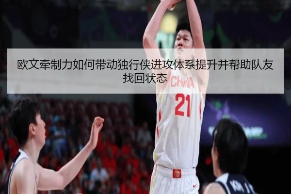 欧文牵制力如何带动独行侠进攻体系提升并帮助队友找回状态